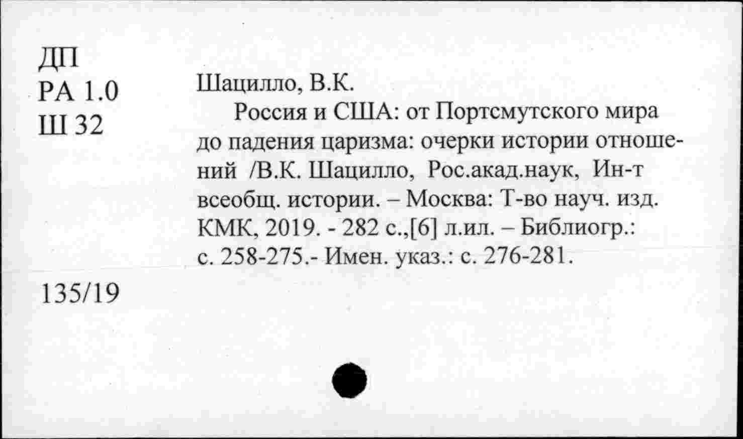 ﻿ДП
РА 1.0
Ш 32
Шацилло, В.К.
Россия и США: от Портсмутского мира до падения царизма: очерки истории отношений /В.К. Шацилло, Рос.акад.наук, Ин-т всеобщ, истории. - Москва: Т-во науч. изд. КМК, 2019. - 282 с.,[6] л.ил. - Библиогр.: с. 258-275.- Имен, указ.: с. 276-281.
135/19